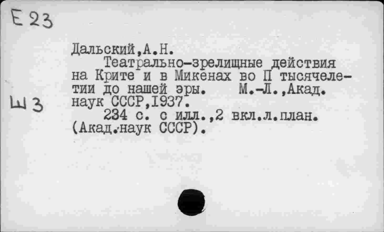 ﻿Lü3
Дальский,А.Н.
Театрально-зрелищные действия на Крите и в Микенах во П тысячелетии до нашей эры. М.-Л. ,Акад. наук СССР,1937.
234 с. с илл.,2 вкл.л.план. (Акад.-наук СССР).